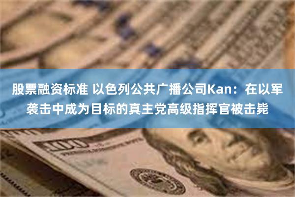 股票融资标准 以色列公共广播公司Kan：在以军袭击中成为目标的真主党高级指挥官被击毙