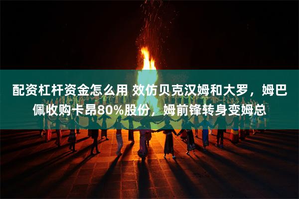 配资杠杆资金怎么用 效仿贝克汉姆和大罗，姆巴佩收购卡昂80%股份，姆前锋转身变姆总