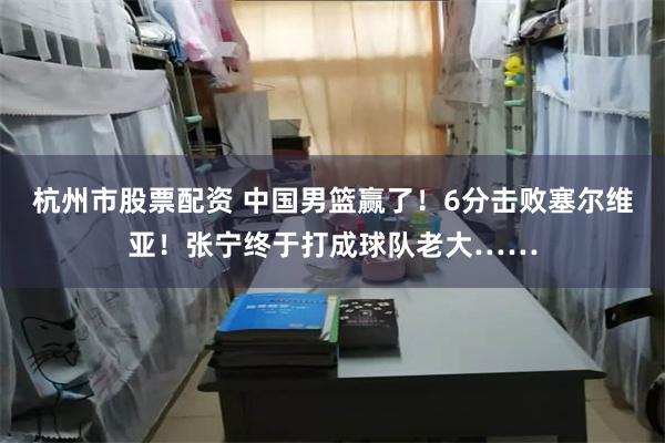 杭州市股票配资 中国男篮赢了！6分击败塞尔维亚！张宁终于打成球队老大……