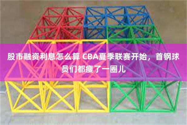 股市融资利息怎么算 CBA夏季联赛开始，首钢球员们都瘦了一圈儿