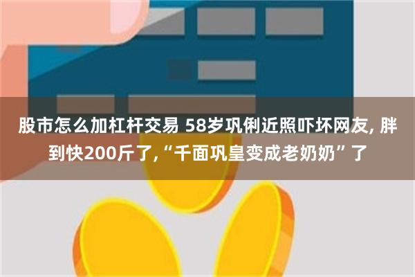 股市怎么加杠杆交易 58岁巩俐近照吓坏网友, 胖到快200斤了,“千面巩皇变成老奶奶”了