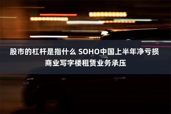 股市的杠杆是指什么 SOHO中国上半年净亏损 商业写字楼租赁业务承压