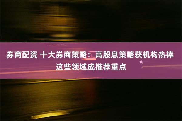 券商配资 十大券商策略：高股息策略获机构热捧 这些领域成推荐重点