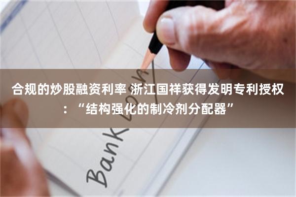 合规的炒股融资利率 浙江国祥获得发明专利授权：“结构强化的制冷剂分配器”