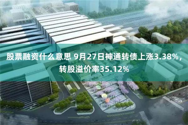 股票融资什么意思 9月27日神通转债上涨3.38%，转股溢价率35.12%