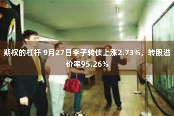 期权的杠杆 9月27日李子转债上涨2.73%，转股溢价率95.26%