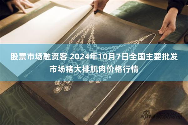 股票市场融资客 2024年10月7日全国主要批发市场猪大排肌肉价格行情