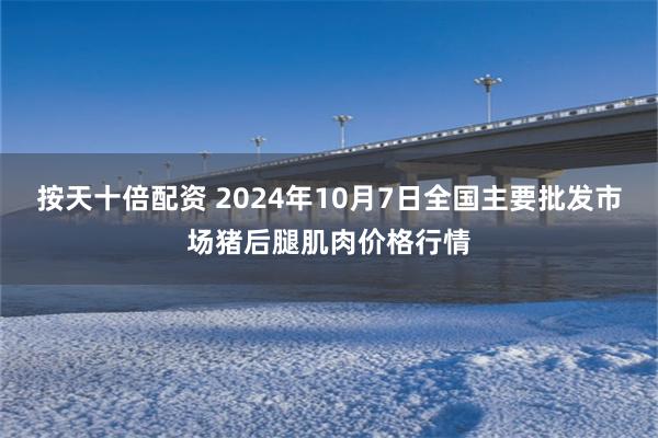 按天十倍配资 2024年10月7日全国主要批发市场猪后腿肌肉价格行情