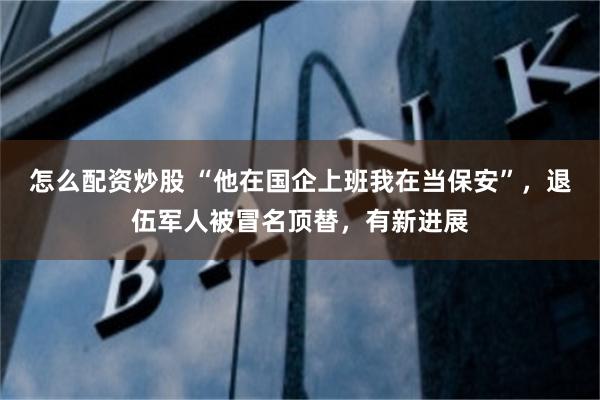 怎么配资炒股 “他在国企上班我在当保安”，退伍军人被冒名顶替，有新进展