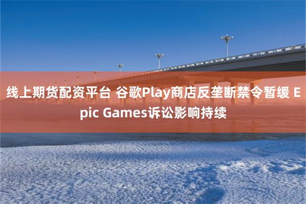 线上期货配资平台 谷歌Play商店反垄断禁令暂缓 Epic Games诉讼影响持续