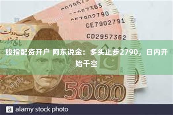 股指配资开户 阿东说金：多头止步2790，日内开始干空