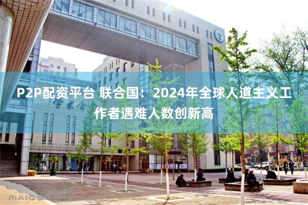 P2P配资平台 联合国：2024年全球人道主义工作者遇难人数创新高