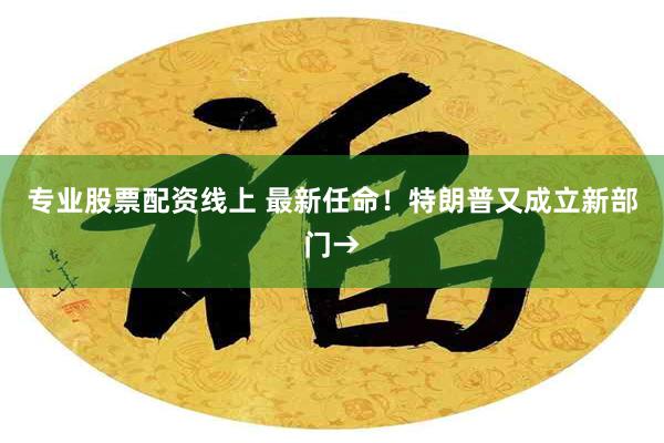 专业股票配资线上 最新任命！特朗普又成立新部门→