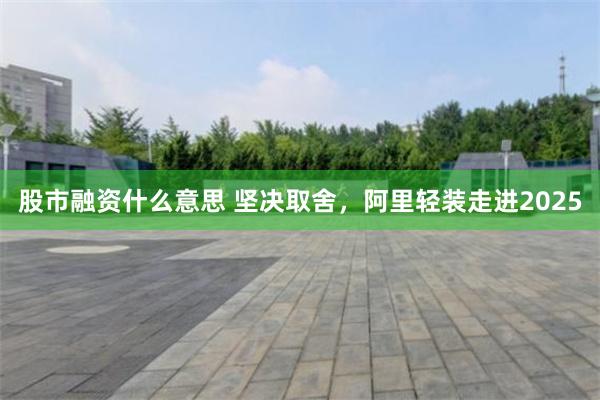 股市融资什么意思 坚决取舍，阿里轻装走进2025