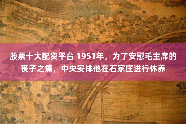 股票十大配资平台 1951年，为了安慰毛主席的丧子之痛，中央安排他在石家庄进行休养