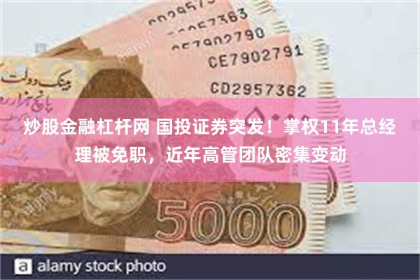 炒股金融杠杆网 国投证券突发！掌权11年总经理被免职，近年高管团队密集变动