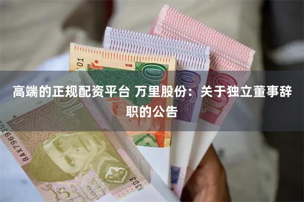 高端的正规配资平台 万里股份：关于独立董事辞职的公告