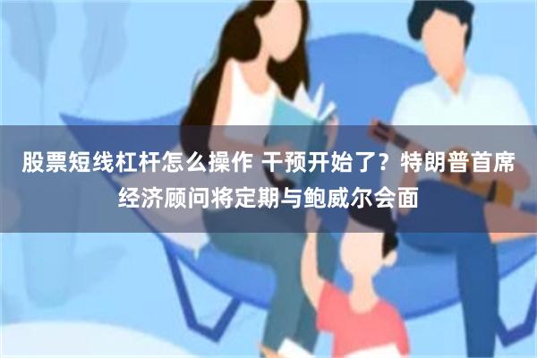 股票短线杠杆怎么操作 干预开始了？特朗普首席经济顾问将定期与鲍威尔会面