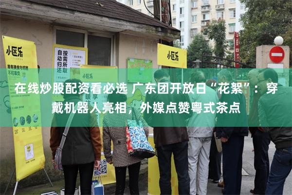 在线炒股配资看必选 广东团开放日“花絮”：穿戴机器人亮相，外媒点赞粤式茶点