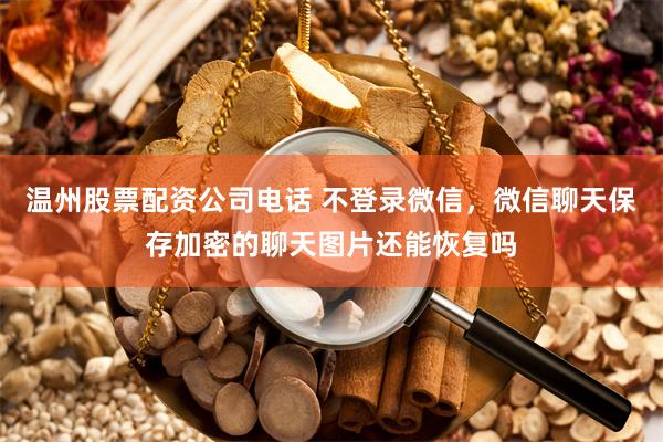 温州股票配资公司电话 不登录微信，微信聊天保存加密的聊天图片还能恢复吗